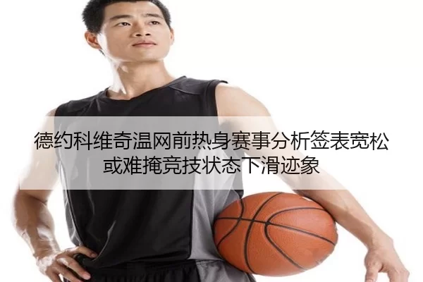 德约科维奇温网前热身赛事分析签表宽松或难掩竞技状态下滑迹象